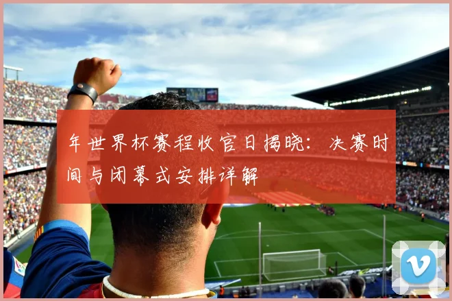 年世界杯赛程收官日揭晓:决赛时间与闭幕式安排详解