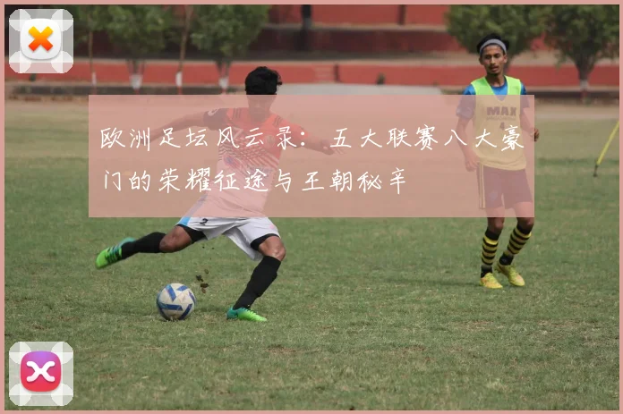 欧洲足坛风云录：五大联赛八大豪门的荣耀征途与王朝秘辛
