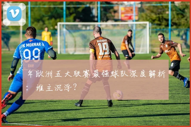 年欧洲五大联赛最强球队深度解析：谁主沉浮？